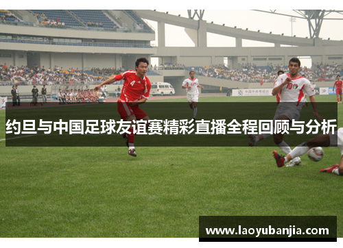 约旦与中国足球友谊赛精彩直播全程回顾与分析